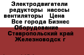 Электродвигатели, редукторы, насосы, вентиляторы › Цена ­ 123 - Все города Бизнес » Оборудование   . Ставропольский край,Железноводск г.